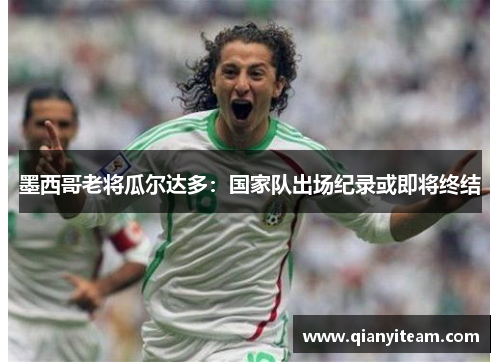 墨西哥老将瓜尔达多：国家队出场纪录或即将终结