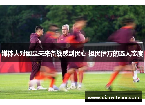 媒体人对国足未来备战感到忧心 担忧伊万的选人态度